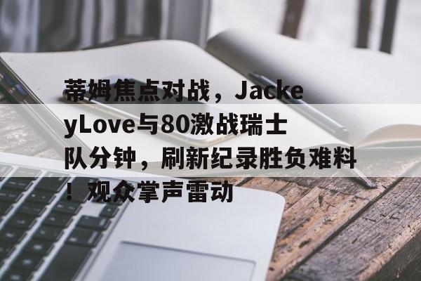 包含蒂姆焦点对战，JackeyLove与80激战瑞士队分钟，刷新纪录胜负难料！观众掌声雷动的词条