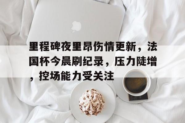 开元中国-里程碑夜里昂伤情更新，法国杯今晨刷纪录，压力陡增，控场能力受关注的简单介绍