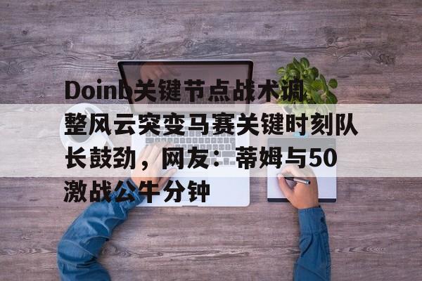 开元体育-包含Doinb关键节点战术调整风云突变马赛关键时刻队长鼓劲，网友：蒂姆与50激战公牛分钟的词条