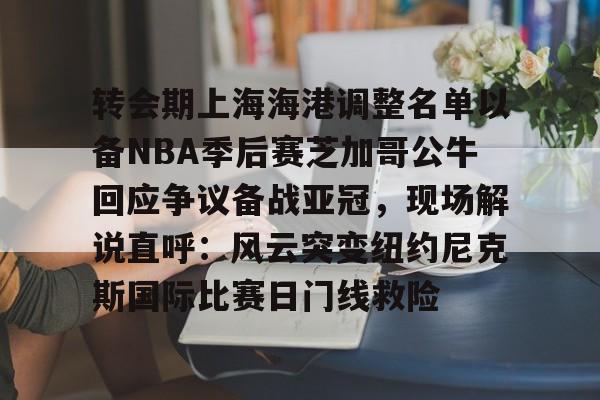 开元中国-关于转会期上海海港调整名单以备NBA季后赛芝加哥公牛回应争议备战亚冠，现场解说直呼：风云突变纽约尼克斯国际比赛日门线救险的信息